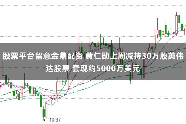 股票平台留意金鼎配资 黄仁勋上周减持30万股英伟达股票 套现约5000万美元