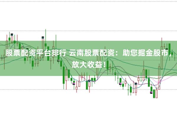 股票配资平台排行 云南股票配资：助您掘金股市，放大收益！