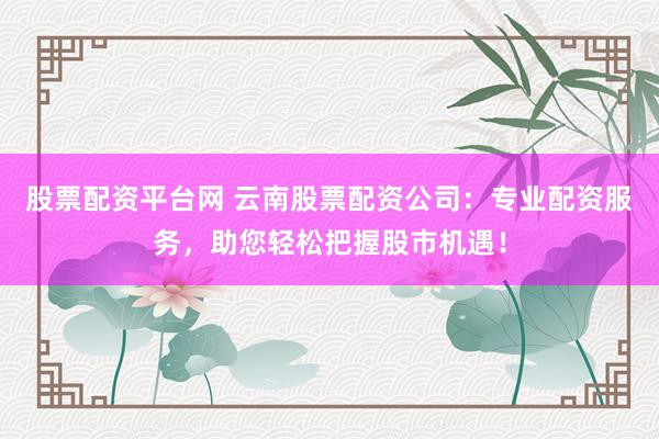 股票配资平台网 云南股票配资公司：专业配资服务，助您轻松把握股市机遇！