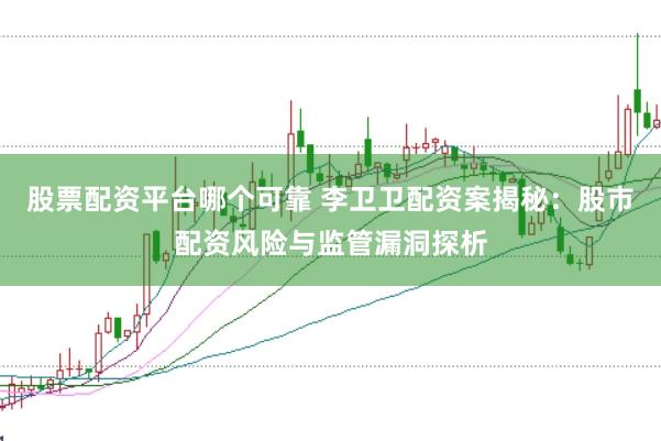股票配资平台哪个可靠 李卫卫配资案揭秘：股市配资风险与监管漏洞探析