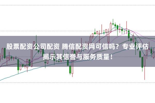 股票配资公司配资 腾信配资网可信吗？专业评估揭示其信誉与服务质量！