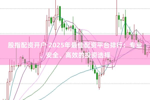 股指配资开户 2025年最佳配资平台排行：专业、安全、高效的投资选择