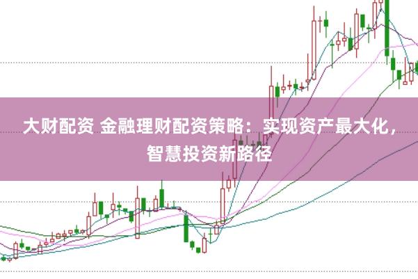大财配资 金融理财配资策略：实现资产最大化，智慧投资新路径