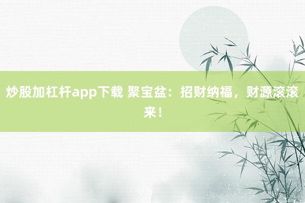 炒股加杠杆app下载 聚宝盆:招财纳福,财源滚滚来!