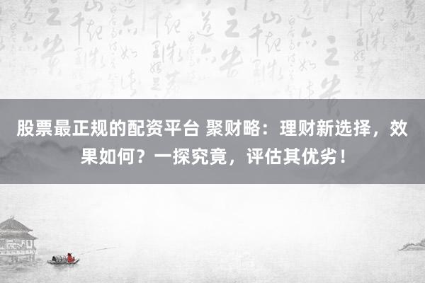 股票最正规的配资平台 聚财略:理财新选择,效果如何?一探究竟,评估其优劣!