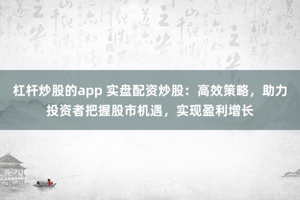 杠杆炒股的app 实盘配资炒股：高效策略，助力投资者把握股市机遇，实现盈利增长
