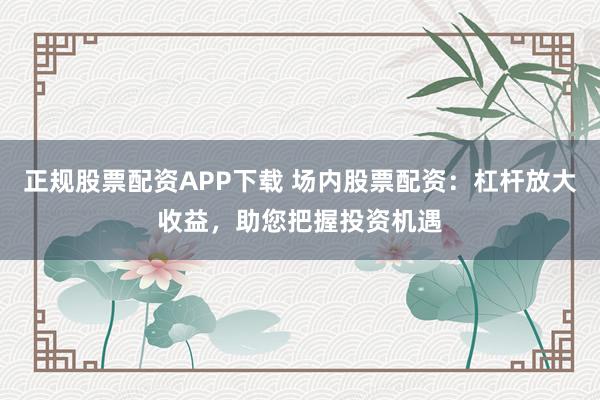 正规股票配资APP下载 场内股票配资：杠杆放大收益，助您把握投资机遇