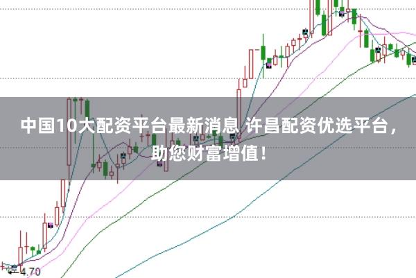 中国10大配资平台最新消息 许昌配资优选平台，助您财富增值！