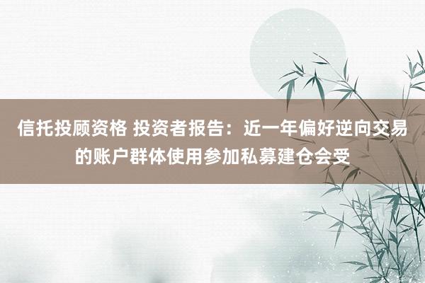 信托投顾资格 投资者报告：近一年偏好逆向交易的账户群体使用参加私募建仓会受