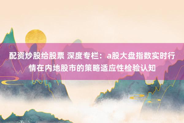 配资炒股给股票 深度专栏：a股大盘指数实时行情在内地股市的策略适应性检验认知