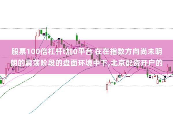 股票100倍杠杆t加0平台 在在指数方向尚未明朗的震荡阶段的盘面环境中下，北京配资开户的