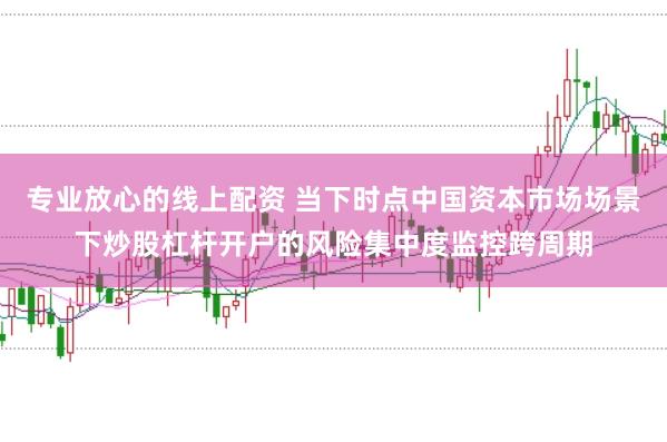 专业放心的线上配资 当下时点中国资本市场场景下炒股杠杆开户的风险集中度监控跨周期