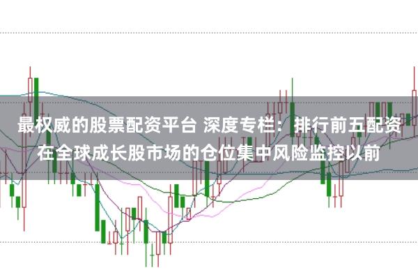 最权威的股票配资平台 深度专栏：排行前五配资在全球成长股市场的仓位集中风险监控以前