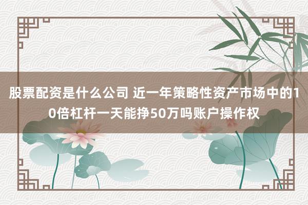 股票配资是什么公司 近一年策略性资产市场中的10倍杠杆一天能挣50万吗账户操作权