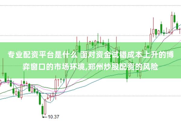专业配资平台是什么 面对资金试错成本上升的博弈窗口的市场环境,郑州炒股配资的风险